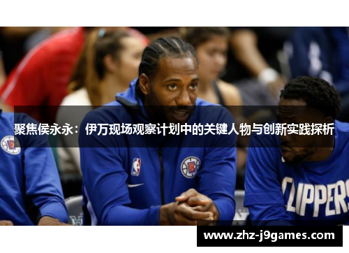 聚焦侯永永:伊万现场观察计划中的关键人物与创新实践探析 聚焦侯永永:伊万现场观察计划中的关键人物与创新实践探析