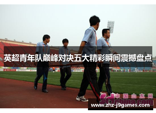 英超青年队巅峰对决五大精彩瞬间震撼盘点 英超青年队巅峰对决五大精彩瞬间震撼盘点