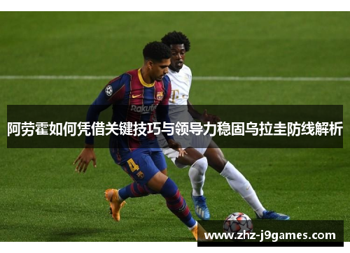 阿劳霍如何凭借关键技巧与领导力稳固乌拉圭防线解析