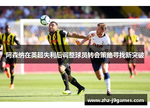 阿森纳在英超失利后调整球员转会策略寻找新突破