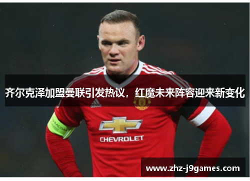 齐尔克泽加盟曼联引发热议,红魔未来阵容迎来新变化 齐尔克泽加盟曼联引发热议,红魔未来阵容迎来新变化
