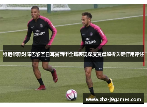 维尼修斯对阵巴黎圣日耳曼西甲全场表现深度复盘解析关键作用评述